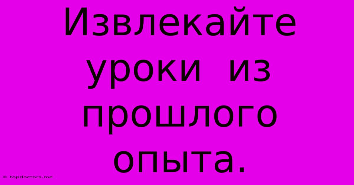 Извлекайте Уроки Из Прошлого Опыта. Извлекайте Уроки Из Прошлого Опыта.